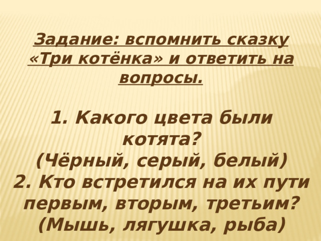 Задание: вспомнить сказку «Три котёнка» и ответить на вопросы.  1. Какого цвета были котята? (Чёрный, серый, белый) 2. Кто встретился на их пути первым, вторым, третьим? (Мышь, лягушка, рыба) 