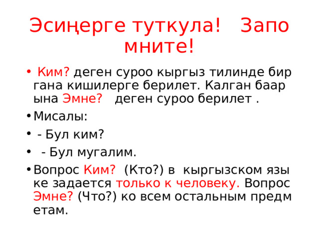 Эсиңерге туткула! Запомните!  Ким? деген суроо кыргыз тилинде бир гана кишилерге берилет. Калган баарына Эмне? деген суроо берилет . Мисалы:  - Бул ким?  - Бул мугалим. Вопрос Ким? (Кто?) в кыргызском языке задается только к человеку. Вопрос Эмне? (Что?) ко всем остальным предметам. 