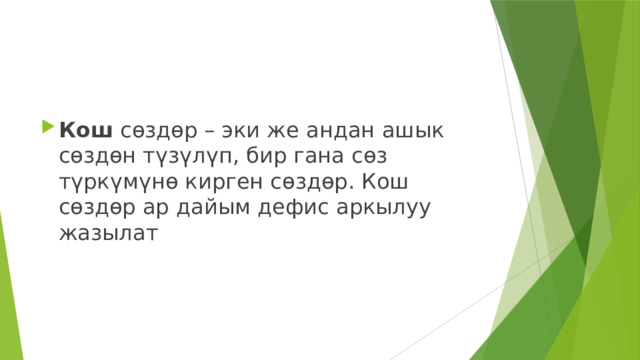 Кош  сөздөр – эки же андан ашык сөздөн түзүлүп, бир гана сөз түркүмүнө кирген сөздөр. Кош сөздөр ар дайым дефис аркылуу жазылат 