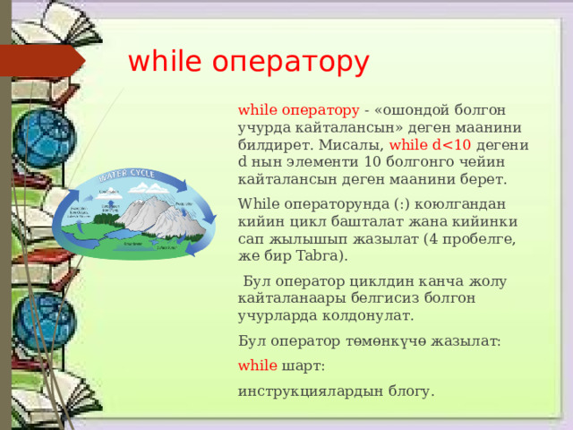 while оператору while оператору - «ошондой болгон учурда кайталансын» деген маанини билдирет. Мисалы, while dWhile операторунда (:) коюлгандан кийин цикл башталат жана кийинки сап жылышып жазылат (4 пробелге, же бир Tabга).  Бул оператор циклдин канча жолу кайталанаары белгисиз болгон учурларда колдонулат. Бул оператор төмөнкүчө жазылат: while  шарт: инструкциялардын блогу. 