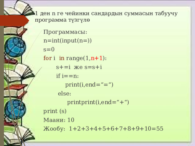 1 ден n ге чейинки сандардын суммасын табуучу программа түзгүлө Программасы: n=int(input(n=)) s=0 for i in range(1, n+1 ):  s+=i же s=s+i  if i==n:  print(i,end=“=“)  else:  printprint(i,end=“+“) print (s) Маани: 10 Жообу: 1+2+3+4+5+6+7+8+9+10=55 
