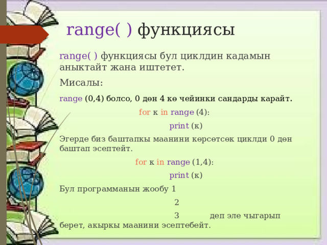 range( ) функциясы range( ) функциясы бул циклдин кадамын аныктайт жана иштетет. Мисалы: range (0,4) болсо, 0 дөн 4 кө чейинки сандарды карайт . for к in  range  (4):   print (к) Эгерде биз баштапкы маанини көрсөтсөк циклди 0 дөн баштап эсептейт. for к in  range  (1,4):   print (к) Бул программанын жообу 1  2  3 деп эле чыгарып берет, акыркы маанини эсептебейт. 