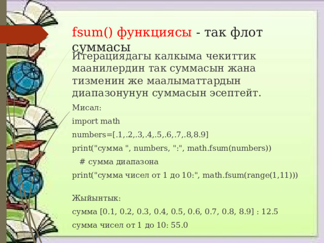fsum() функциясы - так флот суммасы Итерациядагы калкыма чекиттик маанилердин так суммасын жана тизменин же маалыматтардын диапазонунун суммасын эсептейт. Мисал: import math numbers=[.1,.2,.3,.4,.5,.6,.7,.8,8.9] print(