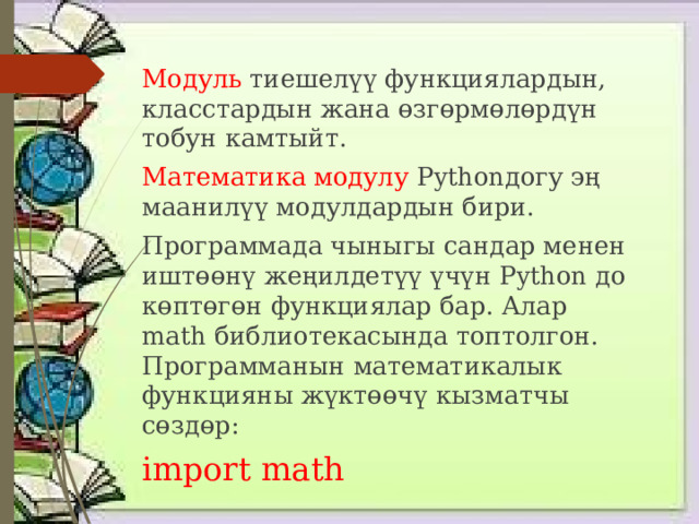 Модуль тиешелүү функциялардын, класстардын жана өзгөрмөлөрдүн тобун камтыйт. Математика модулу Pythonдогу эң маанилүү модулдардын бири. Программада чыныгы сандар менен иштөөнү жеңилдетүү үчүн Python до көптөгөн функциялар бар. Алар math библиотекасында топтолгон. Программанын математикалык функцияны жүктөөчү кызматчы сөздөр: import math 