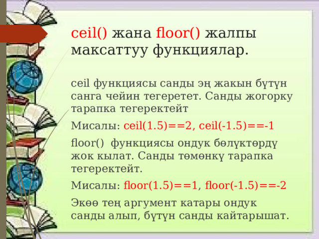 сeil() жана floor() жалпы максаттуу функциялар. сeil функциясы санды эң жакын бүтүн санга чейин тегеретет. Санды жогорку тарапка тегеректейт Мисалы: сeil(1.5)==2, сeil(-1.5)==-1 floor() функциясы ондук бөлүктөрдү жок кылат. Санды төмөнкү тарапка тегеректейт. Мисалы: floor(1.5)==1 , floor(-1.5)==-2  Экөө тең аргумент катары ондук санды алып, бүтүн санды кайтарышат. 