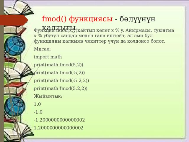 fmod() функциясы - бөлүүнүн калдыгы Функция fmod(x,y)кайтып келет x % y. Айырмасы, туюнтма x % yбүтүн сандар менен гана иштейт, ал эми бул функцияны калкыма чекиттер үчүн да колдонсо болот. Мисал: import math print(math.fmod(5,2)) print(math.fmod(-5,2)) print(math.fmod(-5.2,2)) print(math.fmod(5.2,2)) Жыйынтык: 1.0 -1.0 -1.2000000000000002 1.2000000000000002 