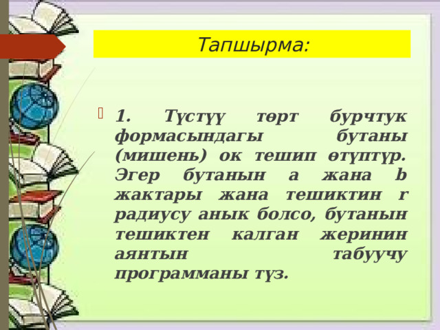 Тапшырма: 1. Түстүү төрт бурчтук формасындагы бутаны (мишень) ок тешип өтүптүр. Эгер бутанын a жана b жактары жана тешиктин r радиусу анык болсо, бутанын тешиктен калган жеринин аянтын табуучу программаны түз. 