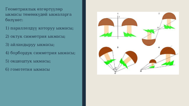 Геометриялык өзгөртүүлөр ыкмасы төмөнкүдөй ыкмаларга бөлүнөт: 1) параллелдүү которуу ыкмасы; 2) октук симметрия ыкмасы; 3) айландыруу ыкмасы; 4) борбордук симметрия ыкмасы; 5) окшоштук ыкмасы; 6) гомотетия ыкмасы 