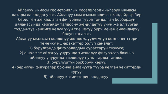 Айлануу ыкмасы геометриялык маселелерди чыгаруу ыкмасы катары да колдонулат. Айлануу ыкмасынын идеясы кандайдыр бир берилген же каалаган фигураны туура тандалган борбордун айланасында көйгөйдү талдоону жеңилдетүү үчүн же ал тургай түздөн-түз чечимге келүү үчүн тиешелүү бурч менен айландыруу болуп саналат. Айлануу ыкмасын колдонуу жөндөмдүүлүгүнүн компоненттери төмөнкү иш-аракеттер болуп саналат: 1) бурулганда фигуралардын сүрөттөрүн түзүүгө; 2) ошол эле айлануу учурунда тиешелүү фигуралар боюнча айлануу учурунда тиешелүү пункттарды тандоо; 3) бурулуштун борборун көрүү; 4) берилген фигуралар боюнча айланууга туура келген чекиттерди куруу; 5) айлануу касиеттерин колдонуу. 