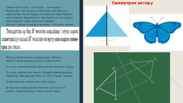 Симметрия октору Симметрия (грек. symmetria – өлчөмдөш) – борбордун же ортоңку чийиндин эки жагына жайгашкан бөлүктөрдүн өлчөмүнүн бири-бирине дал келиши, бирдейлиги. Ошондой эле ар-түрдүү нерселердин жана кубулуштардын, процесстердин алардын курамы, түзүлүшү менен байланыштуу болгон өзгөчөлүгү . Октук симметрияны колдонууда төмөнкү аракеттерди өздөштүрүүнү талап кылат: 1) октук симметриялуу фигуранын сүрөтүн куруу; 2) октук симметрия менен бирдей симметриялуу тиешелүү фигуралар боюнча чекиттерди тандоо; 3) фигуранын симметрия огун көрүү; 4) берилген фигуралар боюнча түз сызыкка карата симметриялуу чекиттерди куруу. 