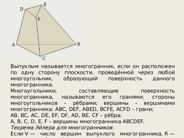 Выпуклым называется многогранник, если он расположен по одну сторону плоскости, проведённой через любой многоугольник, образующий поверхность данного многогранника. Многоугольники, составляющие поверхность многогранника, называются его гранями; стороны многоугольников – рёбрами; вершины – вершинами многогранника: ABC, DEF, ABED, BCFE, ACFD – грани; AB, BC, AC, DE, EF, DF, AD, BE, CF – рёбра; A, B, C, D, E, F – вершины многогранника ABCDEF. Теорема Эйлера для многогранников : Если V — число вершин выпуклого многогранника, R — число его ребер и G — число граней, то верно равенство: V – R + G = 2. 