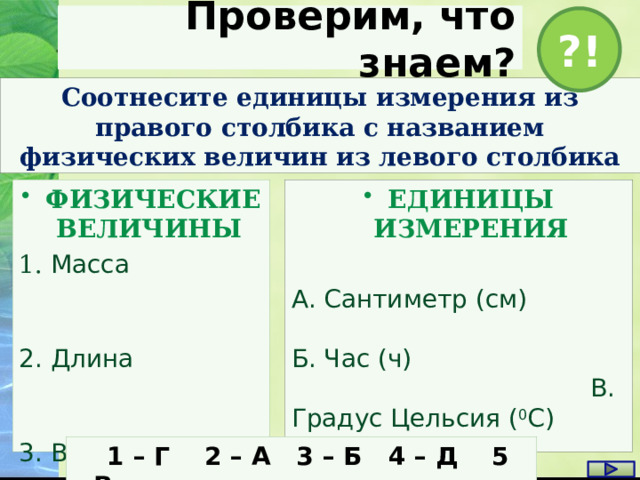 Проверим, что знаем? ?! Соотнесите единицы измерения из правого столбика с названием физических величин из левого столбика ЕДИНИЦЫ ИЗМЕРЕНИЯ ФИЗИЧЕСКИЕ ВЕЛИЧИНЫ 1. Масса  А. Сантиметр (см) Б. Час (ч) В. Градус Цельсия ( 0 С) 2. Длина Г. Грамм (г) 3. Время 4. Скорость Д. Километры в час (км/ч ) 5. Температу ра  1 – Г 2 – А 3 – Б 4 – Д 5 – В 1 