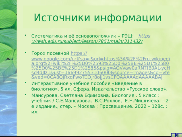 Источники информации Систематика и её основоположник – РЭШ: https ://resh.edu.ru/subject/lesson/7851/main/311432/    Горох посевной https:// www.google.com/url?sa=i&url=https%3A%2F%2Fru.wikipedia.org%2Fwiki%2F%25D0%2593%25D0%25BE%25D1%2580%25D0%25BE%25D1%2585&psig=AOvVaw0aRNTfB0AL-ycHsd4dJIz1&ust=1669927553106000&source=images&cd=vfe&ved=0CA8QjRxqFwoTCOjr8ojj1vsCFQAAAAAdAAAAABAJ Интерактивное учебное пособие «Введение в биологию». 5 кл. Сфера. Издательство «Русское слово». Мансурова, Светлана Ефимовна. Биология . 5 класс : учебник / С.Е.Мансурова, В.С.Рохлов, Е.Н.Мишняева. – 2-е издание., стер. – Москва : Просвещение. 2022 – 128с. : ил. 