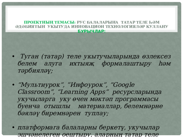  Проектның темасы: рус балаларына татар теле һәм әдәбиятын укытуда инновацион технологияләр куллану  Бурычлар:    Туган (татар) теле укытучыларында өзлексез белем алуга ихтыяҗ формалаштыру һәм тәрбияләү;  “ Мультиурок”, ”Инфоурок”, “Google Classroоm”, “Learning Apps” ресурсларында укучыларга уку өчен мәктәп программасы буенча отышлы материаллар, белемнәрне бәяләү биремнәрен туплау;  платформага балаларны беркетү, укучылар эшчәнелеген оештыру, аларның татар теле һәм әдәбиятыннан белемнәрен бәяләү; 