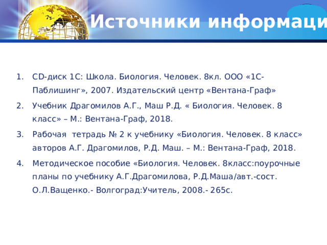 Источники информации CD -диск 1С: Школа. Биология. Человек. 8кл. ООО «1С-Паблишинг», 2007. Издательский центр «Вентана-Граф» Учебник Драгомилов А.Г., Маш Р.Д. « Биология. Человек. 8 класс» – М.: Вентана-Граф, 2018. Рабочая тетрадь № 2 к учебнику «Биология. Человек. 8 класс» авторов А.Г. Драгомилов, Р.Д. Маш. – М.: Вентана-Граф, 2018. Методическое пособие «Биология. Человек. 8класс:поурочные планы по учебнику А.Г.Драгомилова, Р.Д.Маша / авт.-сост. О.Л.Ващенко.- Волгоград:Учитель, 2008.- 265с. 