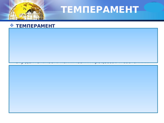 ТЕМПЕРАМЕНТ ТЕМПЕРАМЕНТ  (лат. Temperamentum - надлежащее соотношение черт от tempero - смешиваю в надлежащем состоянии) - характеристика индивида со стороны динамических особенностей его психической деятельности, т.е. темпа, быстроты, ритма, интенсивности, составляющих эту деятельность психических процессов и состояний . Темперамент - это индивидуальные особенности человека , определяющие динамику протекания его психических процессов и поведения. Под динамикой понимают темп, ритм, продолжительность, интенсивность психических процессов, в частности эмоциональных процессов, а также некоторые внешние особенности поведения человека - подвижность, активность, быстроту или замедленность реакций и т.д. 