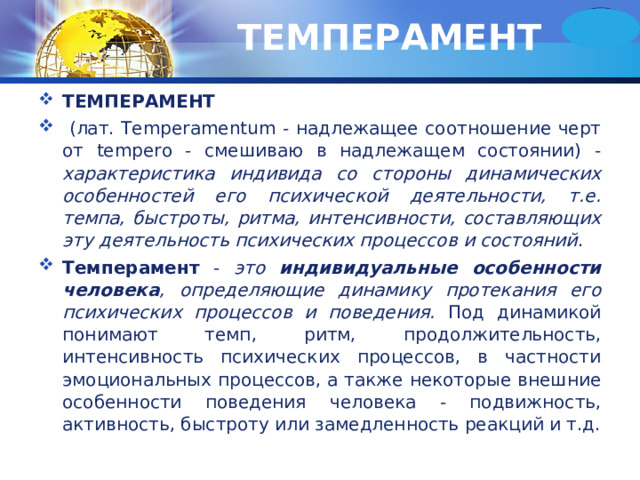 ТЕМПЕРАМЕНТ ТЕМПЕРАМЕНТ  (лат. Temperamentum - надлежащее соотношение черт от tempero - смешиваю в надлежащем состоянии) - характеристика индивида со стороны динамических особенностей его психической деятельности, т.е. темпа, быстроты, ритма, интенсивности, составляющих эту деятельность психических процессов и состояний . Темперамент - это индивидуальные особенности человека , определяющие динамику протекания его психических процессов и поведения. Под динамикой понимают темп, ритм, продолжительность, интенсивность психических процессов, в частности эмоциональных процессов, а также некоторые внешние особенности поведения человека - подвижность, активность, быстроту или замедленность реакций и т.д. 