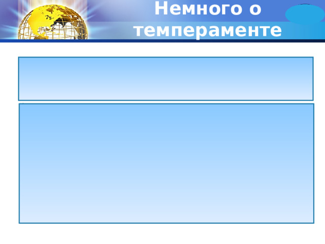 Немного о темпераменте Темперамент проявляется в деятельности, поведении и поступках человека и имеет внешнее выражение. По внешним устойчивым признакам можно до известной степени судить о некоторых свойствах темперамента. Древнегреческий врач Гиппократ, живший в 5 веке до н.э., описал четыре темперамента, которые получили следующие названия: сангвинический темперамент, флегматический темперамент, холерический темперамент, меланхолический темперамент. Отсутствие необходимых знаний не позволяло дать в то время подлинно научную основу учению о темпераментах, и только исследования высшей нервной деятельности животных и человека, проведенные И.П. Павловым, установили, что физиологической основой темперамента являются сочетания основных свойств нервных процессов. 