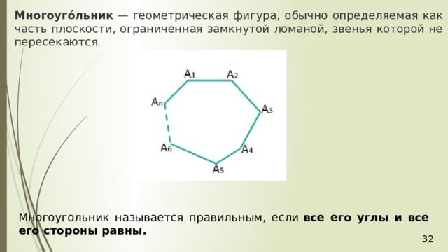 Многоуго́льник  — геометрическая фигура, обычно определяемая как часть плоскости, ограниченная замкнутой ломаной, звенья которой не пересекаются .  Многоугольник называется правильным, если  все его углы и все его стороны равны.  