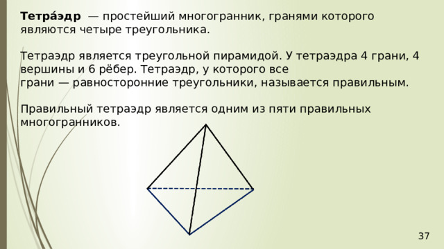 Тетра́эдр   — простейший многогранник, гранями которого являются четыре треугольника. Тетраэдр является треугольной пирамидой. У тетраэдра 4 грани, 4 вершины и 6 рёбер. Тетраэдр, у которого все грани — равносторонние треугольники, называется правильным.  Правильный тетраэдр является одним из пяти правильных многогранников. 36 