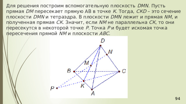 Для решения построим вспомогательную плоскость  DМN . Пусть прямая  DМ  пересекает прямую АВ в точке  К . Тогда,  СКD  – это сечение плоскости  DМN  и тетраэдра. В плоскости  DМN  лежит и прямая  NM , и полученная прямая  СК . Значит, если  NM  не параллельна  СК , то они пересекутся в некоторой точке  Р . Точка  Р  и будет искомая точка пересечения прямой  NM  и плоскости  АВС . 36 