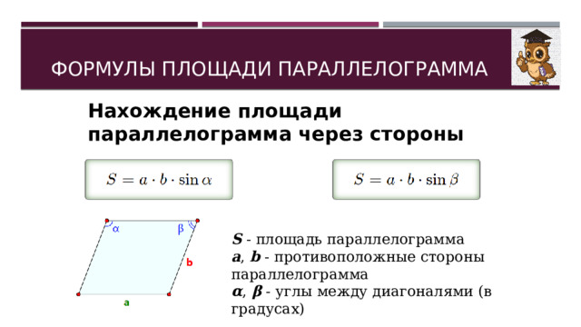 ФОРМУЛЫ ПЛОЩАДИ ПАРАЛЛЕЛОГРАММА Нахождение площади параллелограмма через стороны и углы: S  - площадь параллелограмма a ,  b  - противоположные стороны параллелограмма α ,  β  - углы между диагоналями (в градусах) 