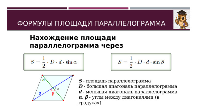 ФОРМУЛЫ ПЛОЩАДИ ПАРАЛЛЕЛОГРАММА Нахождение площади параллелограмма через диагонали и угол между ними: S  - площадь параллелограмма D  - большая диагональ параллелограмма d  - меньшая диагональ параллелограмма α ,  β  - углы между диагоналями (в градусах) 