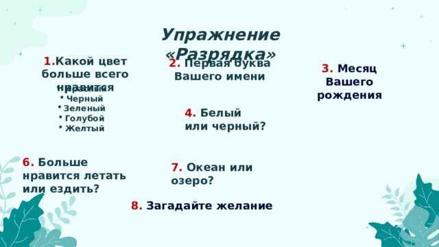 Упражнение «Разрядка» 1. Какой цвет больше всего нравится 2. Первая буква Вашего имени 3. Месяц Вашего рождения  Красный Черный Зеленый Голубой Желтый 4. Белый или черный? 6. Больше нравится летать или ездить? 7. Океан или озеро? 8. Загадайте желание 