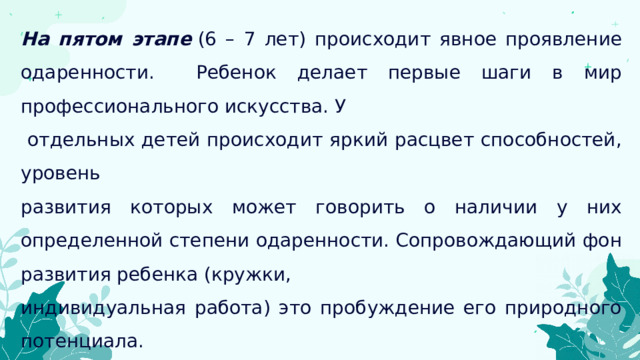 На пятом этапе   (6 – 7 лет) происходит явное проявление одаренности. Ребенок делает первые шаги в мир профессионального искусства. У  отдельных детей происходит яркий расцвет способностей, уровень развития которых может говорить о наличии у них определенной степени одаренности. Сопровождающий фон развития ребенка (кружки, индивидуальная работа) это пробуждение его природного потенциала. Необходимо расширить сферу их деятельности, создать условия для дальнейшего эстетического и интеллектуального развития. 