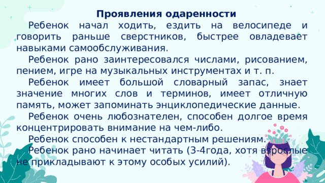 Проявления одаренности Ребенок начал ходить, ездить на велосипеде и говорить раньше сверстников, быстрее овладевает навыками самообслуживания. Ребенок рано заинтересовался числами, рисованием, пением, игре на музыкальных инструментах и т. п. Ребенок имеет большой словарный запас, знает значение многих слов и терминов, имеет отличную память, может запоминать энциклопедические данные. Ребенок очень любознателен, способен долгое время концентрировать внимание на чем-либо. Ребенок способен к нестандартным решениям. Ребенок рано начинает читать (3-4года, хотя взрослые не прикладывают к этому особых усилий). 