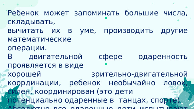 Ребенок может запоминать большие числа, складывать, вычитать их в уме, производить другие математические операции. В двигательной сфере одаренность проявляется в виде хорошей зрительно-двигательной координации, ребенок необычайно ловок, силен, координирован (это дети потенциально одаренные в танцах, спорте). Абсолютно все одаренные дети испытывают большую потребность в умственной нагрузке, высокой активности ума. 