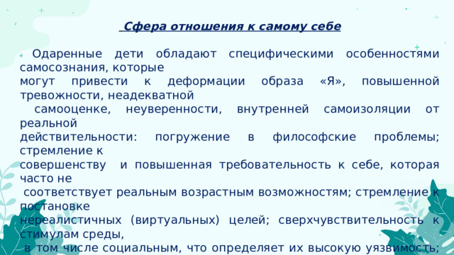  Сфера отношения к самому себе   Одаренные дети обладают специфическими особенностями самосознания, которые могут привести к деформации образа «Я», повышенной тревожности, неадекватной  самооценке, неуверенности, внутренней самоизоляции от реальной действительности: погружение в философские проблемы; стремление к совершенству и повышенная требовательность к себе, которая часто не  соответствует реальным возрастным возможностям; стремление к постановке нереалистичных (виртуальных) целей; сверхчувствительность к стимулам среды,  в том числе социальным, что определяет их высокую уязвимость; недостаточно выраженную толерантность, выражающаяся как нетерпимость к окружающим; усиленная потребность в самореализации, нередко побуждающая одаренных детей нарушать общепринятые нормы и правила. Нередко у одаренных детей проявляется неприязнь к систематическому обучению 