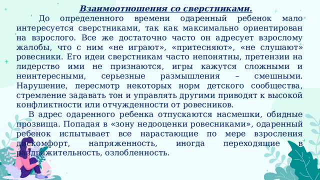 Взаимоотношения со сверстниками.  До определенного времени одаренный ребенок мало интересуется сверстниками, так как максимально ориентирован на взрослого. Все же достаточно часто он адресует взрослому жалобы, что с ним « не играют » , « притесняют » , « не слушают » ровесники. Его идеи сверстникам часто непонятны, претензии на лидерство ими не признаются, игры кажутся сложными и неинтересными, серьезные размышления – смешными. Нарушение, пересмотр некоторых норм детского сообщества, стремление задавать тон и управлять другими приводят к высокой конфликтности или отчужденности от ровесников. В адрес одаренного ребенка отпускаются насмешки, обидные прозвища. Попадая в « зону недооценки ровесниками » , одаренный ребенок испытывает все нарастающие по мере взросления дискомфорт, напряженность, иногда переходящие в раздражительность, озлобленность. 