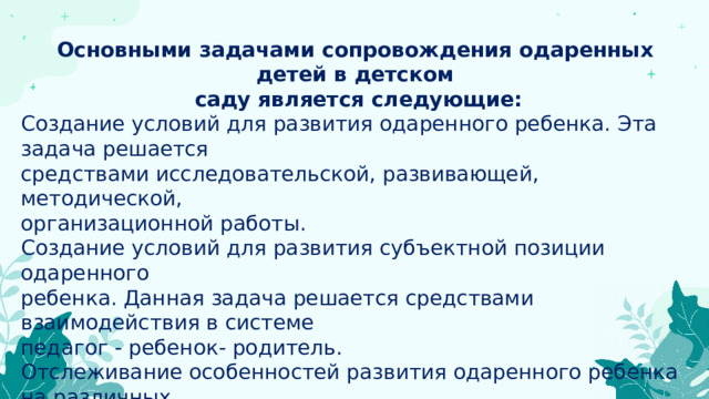 Основными задачами сопровождения одаренных детей в детском  саду является следующие: Создание условий для развития одаренного ребенка. Эта задача решается средствами исследовательской, развивающей, методической, организационной работы. Создание условий для развития субъектной позиции одаренного ребенка. Данная задача решается средствами взаимодействия в системе педагог - ребенок- родитель. Отслеживание особенностей развития одаренного ребенка на различных возрастных этапах дошкольного детства. Эта задача решается в основном  средствами педагогической и психологической диагностики, развивающей педагогической деятельности. 