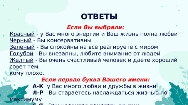 ОТВЕТЫ Если Вы выбрали: Красный - у Вас много энергии и Ваш жизнь полна любви Черный - Вы консервативны Зеленый - Вы спокойны на все реагируете с миром Голубой - Вы внезапны, любите внимание от людей Желтый - Вы очень счастливый человек и даете хороший совет тем, кому плохо. Если первая буква Вашего имени:  А-К   у Вас много любви и дружбы в жизни  Л-Р   Вы стараетесь наслаждаться жизнью по максимуму  С-Я   Вам нравится помогать другим 