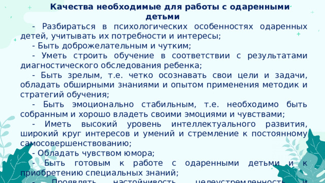 Качества необходимые для работы с одаренными детьми - Разбираться в психологических особенностях одаренных детей, учитывать их потребности и интересы;  - Быть доброжелательным и чутким; - Уметь строить обучение в соответствии с результатами диагностического обследования ребенка;  - Быть зрелым, т.е. четко осознавать свои цели и задачи, обладать обширными знаниями и опытом применения методик и стратегий обучения; - Быть эмоционально стабильным, т.е. необходимо быть собранным и хорошо владеть своими эмоциями и чувствами; - Иметь высокий уровень интеллектуального развития, широкий круг интересов и умений и стремление к постоянному самосовершенствованию; - Обладать чувством юмора; - Быть готовым к работе с одаренными детьми и к приобретению специальных знаний;  - Проявлять настойчивость, целеустремленность и обстоятельность. 