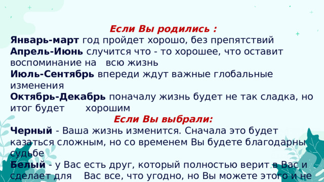 Если Вы родились : Январь-март  год пройдет хорошо, без препятствий Апрель-Июнь  случится что - то хорошее, что оставит воспоминание на всю жизнь Июль-Сентябрь  впереди ждут важные глобальные изменения Октябрь-Декабрь  поначалу жизнь будет не так сладка, но итог будет хорошим Если Вы выбрали: Черный  - Ваша жизнь изменится. Сначала это будет казаться сложным, но со временем Вы будете благодарны судьбе Белый  - у Вас есть друг, который полностью верит в Вас и сделает для Вас все, что угодно, но Вы можете этого и не знать 