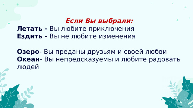 Если Вы выбрали: Летать -  Вы любите приключения Ездить -  Вы не любите изменения Озеро - Вы преданы друзьям и своей любви Океан - Вы непредсказуемы и любите радовать людей 