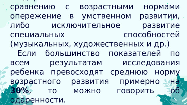 Одаренность значительное по сравнению с возрастными нормами опережение в умственном развитии, либо исключительное развитие специальных способностей (музыкальных, художественных и др.) Если большинство показателей по всем результатам исследования ребенка превосходят среднюю норму возрастного развития примерно на 30% ,  то можно говорить об одаренности. 