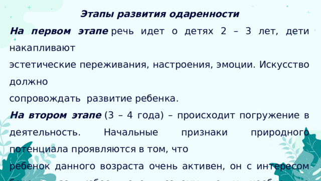 Этапы развития одаренности На первом этапе   речь идет о детях 2 – 3 лет, дети накапливают эстетические переживания, настроения, эмоции. Искусство должно сопровождать развитие ребенка. На втором этапе   (3 – 4 года) – происходит погружение в деятельность. Начальные признаки природного потенциала проявляются в том, что ребенок данного возраста очень активен, он с интересом берется за любое дело, поэтому детям необходимо предоставлять широкий спектр различных видов деятельности. Очень важно на данном этапе наблюдать за ребенком. 