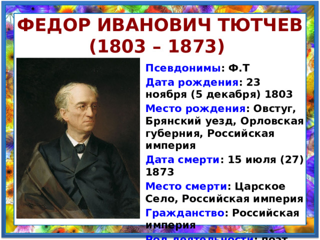 Федор Иванович Тютчев (1803 – 1873) Псевдонимы : Ф.Т Дата рождения : 23 ноября (5 декабря) 1803 Место рождения : Овстуг, Брянский уезд, Орловская губерния, Российская империя Дата смерти : 15 июля (27) 1873 Место смерти : Царское Село, Российская империя Гражданство : Российская империя Род деятельности : поэт, публицист, дипломат 