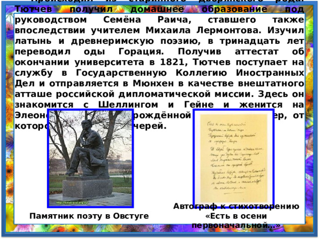  Происходил из старинного дворянского рода. Тютчев получил домашнее образование под руководством Семёна Раича, ставшего также впоследствии учителем Михаила Лермонтова. Изучил латынь и древнеримскую поэзию, в тринадцать лет переводил оды Горация. Получив аттестат об окончании университета в 1821, Тютчев поступает на службу в Государственную Коллегию Иностранных Дел и отправляется в Мюнхен в качестве внештатного атташе российской дипломатической миссии. Здесь он знакомится с Шеллингом и Гейне и женится на Элеоноре Петерсон, урождённой графине Ботмер, от которой имеет трех дочерей. Автограф к стихотворению «Есть в осени первоначальной…» Памятник поэту в Овстуге 