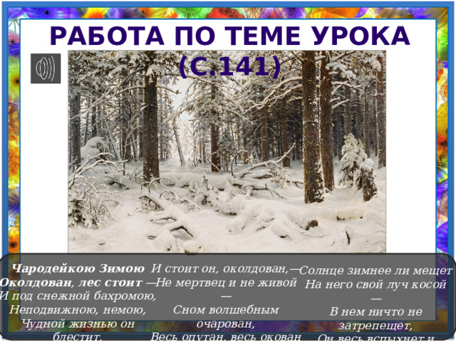 Работа по теме урока (с.141)  И стоит он, околдован,— Чародейкою  Зимою Не мертвец и не живой — Околдован , лес  стоит — Сном волшебным очарован, И под снежной бахромою, Весь опутан, весь окован Неподвижною, немою, Легкой цепью пуховой... Чудной жизнью он блестит. Солнце зимнее ли мещет На него свой луч косой — В нем ничто не затрепещет, Он весь вспыхнет и заблещет Ослепительной красой. 