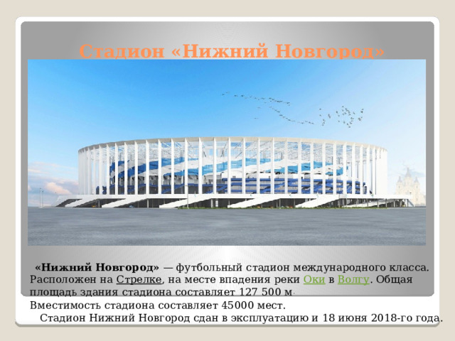 Стадион «Нижний Новгород»  «Нижний Новгород»  — футбольный стадион международного класса. Расположен на  Стрелке , на месте впадения реки  Оки  в  Волгу . Общая площадь здания стадиона составляет 127 500 м .   Вместимость стадиона составляет 45000 мест.  Стадион Нижний Новгород сдан в эксплуатацию и 18 июня 2018-го года.   