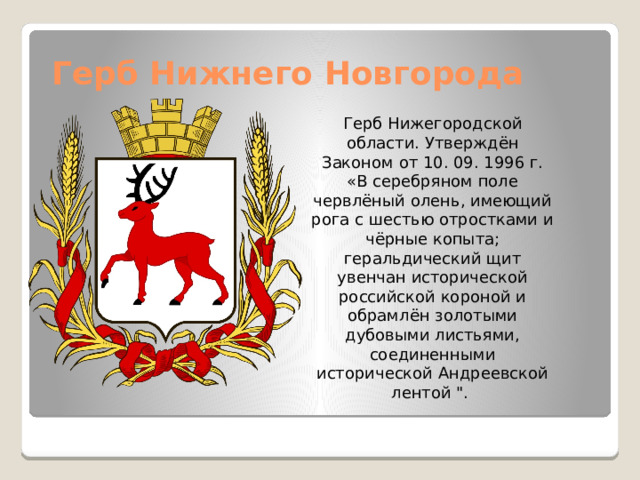 Герб Нижнего Новгорода Герб Нижегородской области. Утверждён Законом от 10. 09. 1996 г. «В серебряном поле червлёный олень, имеющий рога с шестью отростками и чёрные копыта; геральдический щит увенчан исторической российской короной и обрамлён золотыми дубовыми листьями, соединенными исторической Андреевской лентой 