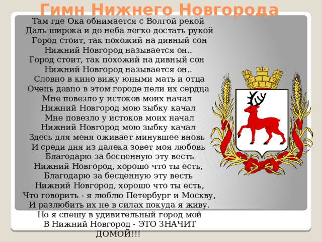 Гимн Нижнего Новгорода Там где Ока обнимается с Волгой рекой  Даль широка и до неба легко достать рукой  Город стоит, так похожий на дивный сон  Нижний Новгород называется он.. Город стоит, так похожий на дивный сон Нижний Новгород называется он..  Словно в кино вижу юными мать и отца  Очень давно в этом городе пели их сердца Мне повезло у истоков моих начал Нижний Новгород мою зыбку качал  Мне повезло у истоков моих начал  Нижний Новгород мою зыбку качал Здесь для меня оживает минувшее вновь И среди дня из далека зовет моя любовь  Благодарю за бесценную эту весть  Нижний Новгород, хорошо что ты есть, Благодарю за бесценную эту весть  Нижний Новгород, хорошо что ты есть,  Что говорить - я люблю Петербург и Москву,  И разлюбить их не в силах покуда я живу.  Но я спешу в удивительный город мой  В Нижний Новгород - ЭТО ЗНАЧИТ ДОМОЙ!!!   