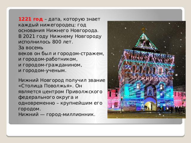 1221 год – дата, которую знает каждый нижегородец: год  основания Нижнего Новгорода.  В 2021 году Нижнему Новгороду исполнилось 800 лет. За восемь  веков он был и городом-стражем, и городом-работником,  и городом-гражданином, и городом-ученым. Нижний Новгород получил звание «Столица Поволжья». Он  является центром Приволжского федерального округа и  одновременно – крупнейшим его городом.  Нижний — город-миллионник. 