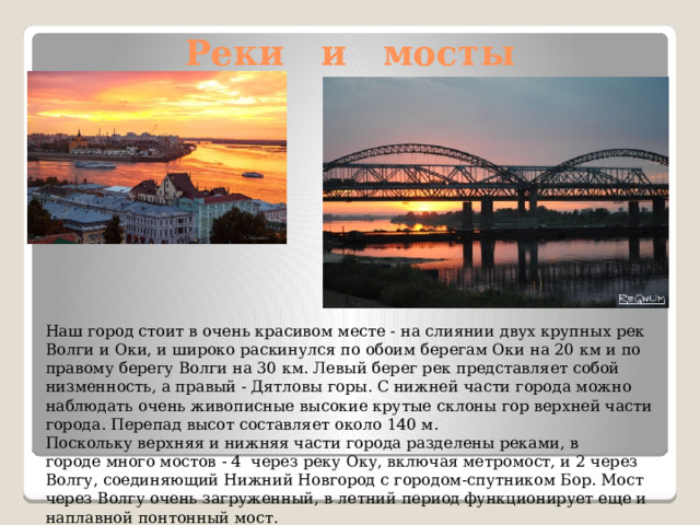 Реки и мосты Наш город стоит в очень красивом месте - на слиянии двух крупных рек Волги и Оки, и широко раскинулся по обоим берегам Оки на 20 км и по правому берегу Волги на 30 км. Левый берег рек представляет собой низменность, а правый - Дятловы горы. С нижней части города можно наблюдать очень живописные высокие крутые склоны гор верхней части города. Перепад высот составляет около 140 м. Поскольку верхняя и нижняя части города разделены реками, в городе много мостов - 4 через реку Оку, включая метромост, и 2 через Волгу, соединяющий Нижний Новгород с городом-спутником Бор. Мост через Волгу очень загруженный, в летний период функционирует еще и наплавной понтонный мост. 