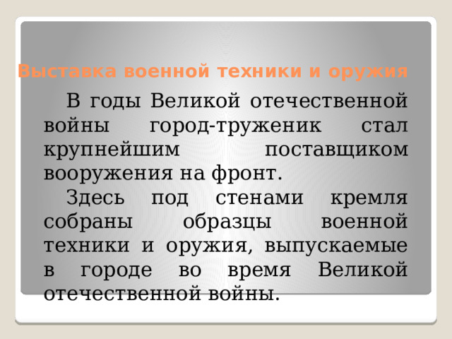 Выставка военной техники и оружия   В годы Великой отечественной войны город-труженик стал крупнейшим поставщиком вооружения на фронт. Здесь под стенами кремля собраны образцы военной техники и оружия, выпускаемые в городе во время Великой отечественной войны. 
