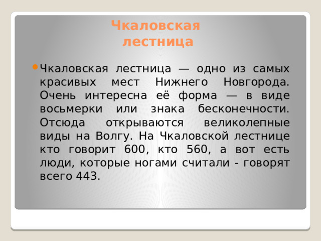 Чкаловская  лестница Чкаловская лестница — одно из самых красивых мест Нижнего Новгорода.  Очень интересна её форма — в виде восьмерки или знака бесконечности.  Отсюда открываются великолепные виды на Волгу. На Чкаловской лестнице  кто говорит 600, кто 560, а вот есть люди, которые ногами считали - говорят  всего 443. 